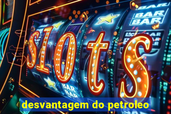 desvantagem do petroleo